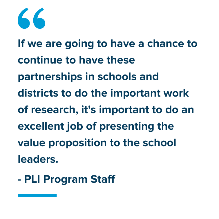 Participant Quote: "If we are going to have a chance to continue to have these partnerships in schools and districts to do the important work of research, it's important to do an excellent job of presenting the value proposition to the school leaders." - PLI Program Staff 